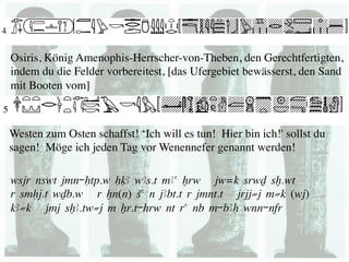 Osiris, König Amenophis-Herrscher-von-Theben, den Gerechtfertigten,
indem du die Felder vorbereitest, [das Ufergebiet bewässerst, den Sand
mit Booten vom] 	




Westen zum Osten schaffst! ‘Ich will es tun! Hier bin ich!' sollst du
sagen! Möge ich jeden Tag vor Wenennefer genannt werden!	


wsjr nswt jmn-Htp.w HqA wAs.t mAa xrw jw=k srwD sx.wt
r smHj.t wDb.w r Xn(n) Sa n jAbt.t r jmnt.t jrjj≠j m≠k (wj)
kA≠k jmj sxA.tw≠j m Xr.t-hrw nt ra nb m-bAH wnn-nfr
 