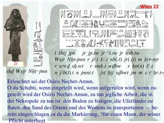 Wien	
  22	
  




                       i Sbtj jpn jr jp.tw jr aS.tw jr Hsb.tw	
  
                       Wsjr Nxt-jmn r jr.t kA.t nb(.t) jr(.tj) m Xrt-nTr	
  
                       r srwD sx.wt r smH.t wDbw r Xn(n) Sa.t	
  
sHD Wsjr Nxt-jmn	
     n jAb(t).t n jmnt.t jsT Hjj sDbwt jm m s r Xr.t≠
Erleuchtet sei der Osiris Nechet-Amun.	

O du Schabti, wenn eingeteilt wird, wenn aufgerufen wird, wenn zu-	

geteilt wird der Osiris Nechet-Amun, zu tun jegliche Arbeit, die in 	

der Nekropole zu tun ist: den Boden zu festigen, die Uferländer zu 	

ﬂuten, den Sand des Ostens und des Westens zu transportieren — be-	

reits eingeschlagen ist da die Markierung, ?für einen Mann, der seiner	

 Pﬂicht unterliegt	

 