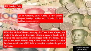 Antonio Graceffo
(安东尼博士))
Valuation of the Chinese currency, the Yuan is not simple, but,
while it is allowed to fluctuate within a narrow band, set by
Beijing, the Yuan is more or less pegged to the US dollar. This is
one of the main reasons why China holds so much US debt.
Purchases and sales of US debt are used to regulate the price of
the Yuan.
US Foreign Debt
As of October, 2016, China is the second
largest foreign holder of US debt, $1.115
trillion (Investopedia 2017)
 