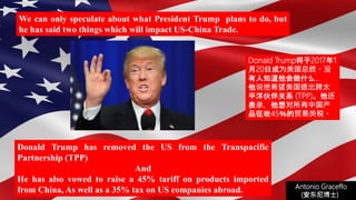 (安东尼博士))
Donald Trump has removed the US from the Transpacific
Partnership (TPP)
And
He has also vowed to raise a 45% tariff on products imported
from China, As well as a 35% tax on US companies abroad.
We can only speculate about what President Trump plans to do, but
he has said two things which will impact US-China Trade.
Antonio Graceffo
(安东尼博士))
Donald Trump将于2017年1
月20日成为美国总统。没
有人知道他会做什么..
他说他希望美国退出跨太
平洋伙伴关系 (TPP)。他还
表示，他想对所有中国产
品征收45％的贸易关税。
 