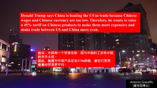 (安东尼博士))
Antonio Graceffo
(安东尼博士))
Donald Trump says China is beating the US in trade because Chinese
wages and Chinese currency are too low. Therefore, he wants to raise
a 45% tariff on Chinese products to make them more expensive and
make trade between US and China more even.
他说，中国有一个贸易优势，因为中国的工资和中国
的货币太低。
因此，他想对中国产品征收45％的税，使它们更贵，
使美中贸易更平均。
 