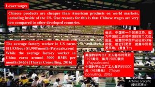 (安东尼博士))
Antonio Graceffo
(安东尼博士))
Lower wages
The average factory worker in US earns
$11.93/hour $1,908/month (Payscale.com)
While the average factory worker in
China earns around 3000 RMB per
month ($463) (Thayer Consulting, 2016)
Chinese products are cheaper than American products on world markets,
including inside of the US. One reasons for this is that Chinese wages are very
low compared to other developed countries.
他说，中国有一个贸易优势，因
为中国的工资和中国的货币太低。
因此，他想对中国产品征收45％
的税，使它们更贵，使美中贸易
更平均。(重复了?)
美国的平均工厂工人每小时得到
11.93美元，每月1,9080美元
（Payscale.com）
中国的平均工厂工人每月约3000
元（463美元）（Thayer
Consulting，2016）
 