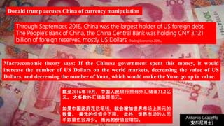 (安东尼博士))
Antonio Graceffo
(安东尼博士))
Through September, 2016, China was the largest holder of US foreign debt.
The People’s Bank of China, the China Central Bank was holding CNY 3,121
billion of foreign reserves, mostly US Dollars (Trading Economics 2016).
Macroeconomic theory says: If the Chinese government spent this money, it would
increase the number of US Dollars on the world markets, decreasing the value of US
Dollars, and decreasing the number of Yuan, which would make the Yuan go up in value.
Donald trump accuses China of currency manipulation
截至2016年10月，中国人民银行拥有外汇储备31.2亿
元。 大多数外汇储备是美元。
如果中国政府花这笔钱，就会增加世界市场上美元的
数量。 美元的价值会下降。 此外，世界市场的人民
币数量也会减少。 而元的价值会增加。
 