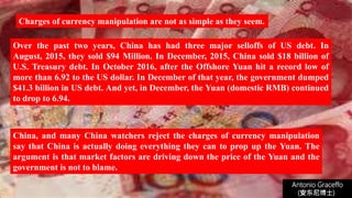 Charges of currency manipulation are not as simple as they seem.
Over the past two years, China has had three major selloffs of US debt. In
August, 2015, they sold $94 Million. In December, 2015, China sold $18 billion of
U.S. Treasury debt. In October 2016, after the Offshore Yuan hit a record low of
more than 6.92 to the US dollar. In December of that year, the government dumped
$41.3 billion in US debt. And yet, in December, the Yuan (domestic RMB) continued
to drop to 6.94.
Antonio Graceffo
(安东尼博士))
China, and many China watchers reject the charges of currency manipulation
say that China is actually doing everything they can to prop up the Yuan. The
argument is that market factors are driving down the price of the Yuan and the
government is not to blame.
 