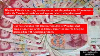 Whether China is a currency manipulator or not, the problem for US companies
is that the Yuan is extremely low and appears to be trending downward.
Antonio Graceffo
(安东尼博士))
One way of dealing with this issue would be for President-elect
Trump to increase tariffs on Chinese imports in order to bring the
prices in line with American products.
 