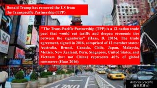 "The Trans-Pacific Partnership (TPP) is a 12-nation trade
pact that would cut tariffs and deepen economic ties
between the signatories" (Haas, B. 2016). The trade
agreement, signed in 2016, comprised of 12 member states:
Australia, Brunei, Canada, Chile, Japan, Malaysia,
Mexico, New Zealand, Peru, Singapore, United States, and
Vietnam (but not China) represents 40% of global
commerce (Haas 2016)
Donald Trump has removed the US from
the Transpacific Partnership (TPP)
Antonio Graceffo
(安东尼博士))
 