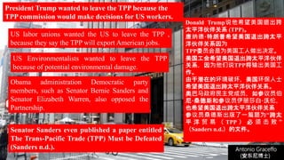 (安东尼博士))
Antonio Graceffo
(安东尼博士))
Senator Sanders even published a paper entitled
The Trans-Pacific Trade (TPP) Must be Defeated
(Sanders n.d.).
President Trump wanted to leave the TPP because the
TPP commission would make decisions for US workers.
US labor unions wanted the US to leave the TPP ,
because they say the TPP will export American jobs.
US Environmentalists wanted to leave the TPP
because of potential environmental damage.
Obama administration Democratic party
members, such as Senator Bernie Sanders and
Senator Elizabeth Warren, also opposed the
Partnership.
Donald Trump说他希望美国退出跨
太平洋伙伴关系 (TPP)。
唐纳德·特朗普希望美国退出跨太平
洋伙伴关系因为
TPP委员会是为美国工人做出决定。
美国工会希望美国退出跨太平洋伙伴
关系，因为他们说TPP将输出美国工
作。
由于潜在的环境破坏，美国环保人士
希望美国退出跨太平洋伙伴关系。
奥巴马政府民主党成员，如参议员伯
尼·桑德斯和参议员伊丽莎白·沃伦，
也希望美国退出跨太平洋伙伴关系
参议员桑德斯出版了一篇题为“跨太
平 洋 贸 易 （ TPP ） 必 须 击 败 ”
（Sanders n.d.）的文件。
 