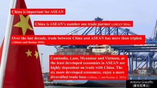 Antonio Graceffo
(安东尼博士))
China is important for ASEAN
China is ASEAN’s number one trade partner (ASEAN 2016).
Over the last decade, trade between China and ASEAN has more than tripled.
(Abbate and Rosina 2016)
Cambodia, Laos, Myanmar and Vietnam, as
the least developed economies in ASEAN are
highly dependent on trade with China. The
six more developed economies, enjoy a more
diversified trade base (Abbate, F. and Rosina, S. 2016)
 