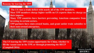 The US runs a trade deficit with nearly all of the TPP members.
Most TPP members charge higher tariffs on US exports than we charge on
their imports
Many TPP countries have barriers preventing American companies from
investing in certain sectors.
TPP partners have state-owned banks, and grant unfair trade subsidies to
their state-owned enterprises.
Antonio Graceffo
(安东尼博士))
The US leaving the TPP creates opportunity for China, whether to
fill the vacant seat in the TPP, or through promoting the RECP
(Campbell 2016)
Reasons for leaving the TPP
 