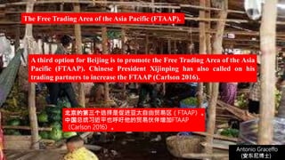 (安东尼博士))
Antonio Graceffo
(安东尼博士))
A third option for Beijing is to promote the Free Trading Area of the Asia
Pacific (FTAAP). Chinese President Xijinping has also called on his
trading partners to increase the FTAAP (Carlson 2016).
The Free Trading Area of the Asia Pacific (FTAAP).
北京的第三个选择是促进亚太自由贸易区（FTAAP）。
中国总统习近平也呼吁他的贸易伙伴增加FTAAP
（Carlson 2016）。
 