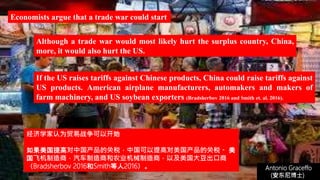 (安东尼博士))
Antonio Graceffo
(安东尼博士))
If the US raises tariffs against Chinese products, China could raise tariffs against
US products. American airplane manufacturers, automakers and makers of
farm machinery, and US soybean exporters (Bradsherbov 2016 and Smith et. al. 2016).
Economists argue that a trade war could start
Although a trade war would most likely hurt the surplus country, China,
more, it would also hurt the US.
经济学家认为贸易战争可以开始
如果美国提高对中国产品的关税，中国可以提高对美国产品的关税。 美
国飞机制造商，汽车制造商和农业机械制造商，以及美国大豆出口商
（Bradsherbov 2016和Smith等人2016）。
 