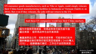 (安东尼博士))
Antonio Graceffo
(安东尼博士))
US consumer goods manufacturers, such as Nike or Apple, could simply relocate
their China-based manufacturing facilities to Indonesia or Vietnam (Smith et. al.
2016). But even if they relocate, the jobs will not return to the US.
因为中国有贸易顺差，贸易战争很可能伤害中国，
超过美国。 但贸易战争也会伤害美国。
美国消费品公司，如耐克或苹果，可能将他们在中
国的制造设施迁移到印度尼西亚或越南（Smith等人
2016）。 但即使他们搬迁，工作也不会回到美国。。
And these US companies would lose their China markets.
 