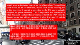 (安东尼博士))
Antonio Graceffo
(安东尼博士))
Moody’s ran a simulation to see what the effects of the Trump-China
Tariff would be. In the short run, it hurt the Chinese economy, but
in the long run, it caused a recession in the US, and eventually
crippled the global economy. The Trump tariff was compared to
when President Herbert Hoover increased tariffs in 1929, with the
Smoot-Hawley Act, which experts feel is what drove the US and the
world deeper into The Great Depression (Schmitz 2016).
穆迪的计算机模拟确定，贸易关税将在短期内伤害中国经济。
但从长远来看，这将导致美国经济衰退。 它最终会削弱全球经
济。
一些专家说，特朗普的关税类似于美国总统赫伯特·胡佛在1929
年增加关税。专家认为这种关税恶化了1929年的经济大萧条
（Schmitz 2016）
 