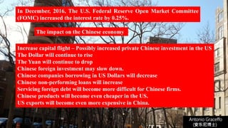 In December, 2016, The U.S. Federal Reserve Open Market Committee
(FOMC) increased the interest rate by 0.25%.
Antonio Graceffo
(安东尼博士))
Increase capital flight – Possibly increased private Chinese investment in the US
The Dollar will continue to rise
The Yuan will continue to drop
Chinese foreign investment may slow down.
Chinese companies borrowing in US Dollars will decrease
Chinese non-performing loans will increase
Servicing foreign debt will become more difficult for Chinese firms.
Chinese products will become even cheaper in the US.
US exports will become even more expensive in China.
The impact on the Chinese economy
 