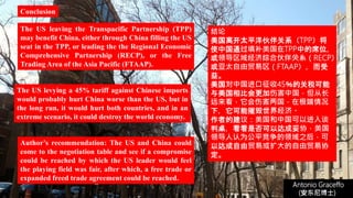 Author’s recommendation: The US and China could
come to the negotiation table and see if a compromise
could be reached by which the US leader would feel
the playing field was fair, after which, a free trade or
expanded freed trade agreement could be reached.
Antonio Graceffo
(安东尼博士))
Conclusion
The US leaving the Transpacific Partnership (TPP)
may benefit China, either through China filling the US
seat in the TPP, or leading the the Regional Economic
Comprehensive Partnership (RECP), or the Free
Trading Area of the Asia Pacific (FTAAP).
The US levying a 45% tariff against Chinese imports
would probably hurt China worse than the US, but in
the long run, it would hurt both countries, and in an
extreme scenario, it could destroy the world economy.
结论
美国离开太平洋伙伴关系（TPP）将
使中国通过填补美国在TPP中的席位，
或领导区域经济综合伙伴关系（RECP）
或亚太自由贸易区（FTAAP），而受
益。
美国对中国进口征收45％的关税可能
与美国相比会更加伤害中国，但从长
远来看，它会伤害两国，在极端情况
下，它可能摧毁世界经济。
作者的建议：美国和中国可以进入谈
判桌，看看是否可以达成妥协，美国
领导人认为公平竞争的领域之后，可
以达成自由贸易或扩大的自由贸易协
定。
 