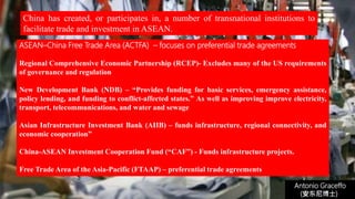 Antonio Graceffo
(安东尼博士))
ASEAN–China Free Trade Area (ACTFA) – focuses on preferential trade agreements
Regional Comprehensive Economic Partnership (RCEP)- Excludes many of the US requirements
of governance and regulation
New Development Bank (NDB) – “Provides funding for basic services, emergency assistance,
policy lending, and funding to conflict-affected states.” As well as improving improve electricity,
transport, telecommunications, and water and sewage
Asian Infrastructure Investment Bank (AIIB) – funds infrastructure, regional connectivity, and
economic cooperation”
China-ASEAN Investment Cooperation Fund (“CAF”) - Funds infrastructure projects.
Free Trade Area of the Asia-Pacific (FTAAP) – preferential trade agreements
China has created, or participates in, a number of transnational institutions to
facilitate trade and investment in ASEAN.
 