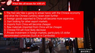 Antonio Graceffo
(安东尼博士))
1. The Fed rate hike is going to wreak havoc with the Chinese economy
and drive the Chinese currency down even further
2. Foreign goods exported to China will become more expensive.
3. Start looking for other export markets
4. Imports from China will become cheaper.
5. Raw materials imported from China will be cheaper.
6. Chinese FDI will most likely decrease
7. Private investment in foreign markets, particularly US dollar
denominated currencies (Such as in Cambodia)
What this all means for ASEAN
 