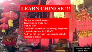 No matter what happens.
Trade war, no trade war
War, no war
China will remain an increasingly important
economic partner for ASEAN
And you will increase your opportunities by
speaking Chinese
LEARN CHINESE !!!
Antonio Graceffo
(安东尼博士))
 
