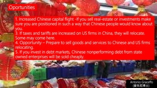 1. Increased Chinese capital flight -If you sell real-estate or investments make
sure you are positioned in such a way that Chinese people would know about
you.
3. If taxes and tariffs are increased on US firms in China, they will relocate.
Some may come here.
4. Opportunity – Prepare to sell goods and services to Chinese and US firms
relocating.
5. If you invest in debt markets, Chinese nonperforming debt from state
owned enterprises will be sold cheaply.
Antonio Graceffo
(安东尼博士))
Oportunities
 