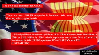 Antonio Graceffo
(安东尼博士))
US Foreign Direct Investment (FDI) in ASEAN has increased from $50 billion in
2000 to $226 billion in 2014, which represents more than 30% of total US
investment in Asia US FDI represents 11% of ASEAN’s total FDI
(UNCTAD 2016)
There are over 1,500 US companies in Southeast Asia, more
than any other region in Asia.
The US is also important for ASEAN
 
