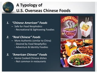 A Typology of
U.S. Overseas Chinese Foods
1. “Chinese American” Foods
– Safe for Food Neophobics
- Recreational & Sightseeing Foodies

2. “Real Chinese” Foods
– More Authentic (similar to China)
- Desired by Food Neophyllics
- Adventure & Identity Foodies

3. “American Chinese” Foods
– Home Cooked Chinese dishes
- Not common in restaurants

 
