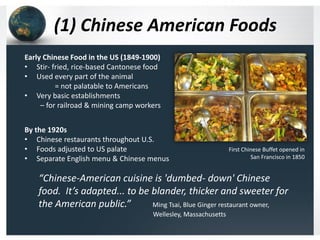 (1) Chinese American Foods
Early Chinese Food in the US (1849-1900)
• Stir- fried, rice-based Cantonese food
• Used every part of the animal
= not palatable to Americans
• Very basic establishments
– for railroad & mining camp workers
By the 1920s
• Chinese restaurants throughout U.S.
• Foods adjusted to US palate
• Separate English menu & Chinese menus

First Chinese Buffet opened in
San Francisco in 1850

“Chinese-American cuisine is 'dumbed- down' Chinese
food. It’s adapted... to be blander, thicker and sweeter for
the American public.”
Ming Tsai, Blue Ginger restaurant owner,
Wellesley, Massachusetts

 