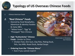 Typology of US Overseas Chinese Foods
1.

Chinese American Foods

2. “Real Chinese” Foods
– Desired by Food Neophyllics,
Adventure & Identity Foodies
& many ABCs
– “Yellow Fever”, “Egg” &
“Pineapple” Non-Chinese
– High “Authenticity” Chinese
Foods - Similar to China
• Chicken Feet, Dim Sum, Clay Pots, Peking Duck,
Tofu, Soy Milk, Roast Duck, Herbal Soups
– Ordering from the “Chinese Menu”
• Even if you cannot read it!

Dried meats in Chinatown,
San Francisco

 