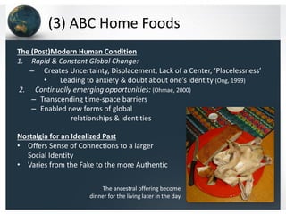 (3) ABC Home Foods
The (Post)Modern Human Condition
1. Rapid & Constant Global Change:
– Creates Uncertainty, Displacement, Lack of a Center, ‘Placelessness’
•
Leading to anxiety & doubt about one’s identity (Ong, 1999)
2. Continually emerging opportunities: (Ohmae, 2000)
– Transcending time-space barriers
– Enabled new forms of global
relationships & identities
Nostalgia for an Idealized Past
• Offers Sense of Connections to a larger
Social Identity
• Varies from the Fake to the more Authentic
The ancestral offering become
dinner for the living later in the day

 