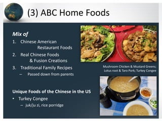 (3) ABC Home Foods
Mix of
1. Chinese American
Restaurant Foods
2. Real Chinese Foods
& Fusion Creations
3. Traditional Family Recipes
–

Passed down from parents

Unique Foods of the Chinese in the US
• Turkey Congee
– juk/ju zi, rice porridge

Mushroom Chicken & Mustard Greens;
Lotus root & Taro Pork; Turkey Congee

 