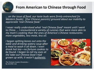 From American to Chinese through Food
… on the issue of food, our taste buds were firmly entrenched [in
Western foods]. [Our Chinese parents] groused about our inability to
appreciate ‘real Chinese food.’
I never really understood what ‘real Chinese food’ meant until I went
to China. … I encountered a variety of cuisines that were more akin to
my mom's cooking than the ones of America's Chinese restaurants:
more vegetables, less meat, less oil.

I began spitting bones out onto the
table and drinking watery soup after
a meal to wash it all down. I even
drank hot tea—no fortune cookies to
be found. I began to roll my eyes at
the take-out Chinese food I had
grown up with; it wasn't authentic.
The Fortune Cookie Chronicles –
by Jennifer Lee

 