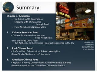 Summary
Chinese or American
– 1st & 2nd (ABC) Generations
– Engaging with Chineseness
through Food
– Food Neophobics & Neophyllics

1.

Chinese American Food
= Chinese food eaten by American
Food Neophobics
- Less Similar to China foods
But Authentic to the Chinese Historical Experience in the US

2.

Real Chinese Food
= Preferred by 1st Generations & Food Neophyllics
- More Similar/Authentic to China foods

3.

American Chinese Food
= Regional & Family Chinese foods eaten by Chinese at Home
- More Authentic to the Daily Life of Chinese in the U.S.

Chinese Fast
Food at the
Central Market
in Los Angeles

 