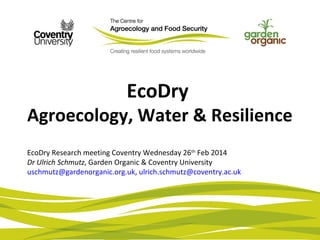 EcoDry
Agroecology, Water & Resilience
EcoDry Research meeting Coventry Wednesday 26th
Feb 2014
Dr Ulrich Schmutz, Garden Organic & Coventry University
uschmutz@gardenorganic.org.uk, ulrich.schmutz@coventry.ac.uk
 
