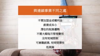 不需加盟金或權利金
創業成本小
潛在的稅務優勢
不需大額每月管理費用
沒有地域限制
可兼職創業, 有時間彈性
低風險
與連鎖事業不同之處
 