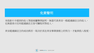 本投影片中提到的收入等級純屬舉例說明，無意代表美安一般超連鎖店主的收入，
也無意表示任何超連鎖店主皆可賺取同等收入。
美安超連鎖店主的成功與否，取決於其在美安事業發展上的努力、才能與投入程度。
免責聲明
 