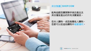 美安集團│SHOP.COM
能夠追蹤您購買夥伴商店產品及
美安獨家產品的所有消費資訊。
您本人購物，或您推薦他人購物，
您都可以從這些購物中確實獲利。
 