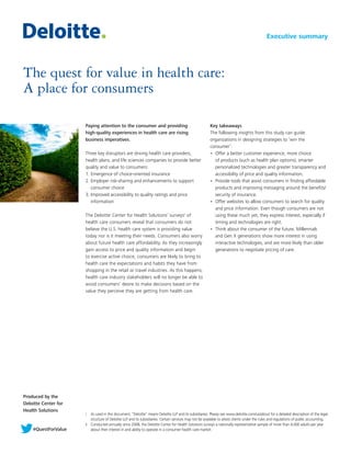 Produced by the
Deloitte Center for
Health Solutions
The quest for value in health care:
A place for consumers
Paying attention to the consumer and providing
high-quality experiences in health care are rising
business imperatives.
Three key disruptors are driving health care providers,
health plans, and life sciences companies to provide better
quality and value to consumers:
1.	Emergence of choice-oriented insurance
2.	Employer risk-sharing and enhancements to support
consumer choice
3.	Improved accessibility to quality ratings and price
information
The Deloittei
Center for Health Solutions’ surveysii
of
health care consumers reveal that consumers do not
believe the U.S. health care system is providing value
today nor is it meeting their needs. Consumers also worry
about future health care affordability. As they increasingly
gain access to price and quality information and begin
to exercise active choice, consumers are likely to bring to
health care the expectations and habits they have from
shopping in the retail or travel industries. As this happens,
health care industry stakeholders will no longer be able to
avoid consumers’ desire to make decisions based on the
value they perceive they are getting from health care.
Key takeaways
The following insights from this study can guide
organizations in designing strategies to ‘win the
consumer’:
•	 Offer a better customer experience, more choice
of products (such as health plan options), smarter
personalized technologies and greater transparency and
accessibility of price and quality information.
•	 Provide tools that assist consumers in finding affordable
products and improving messaging around the benefits/
security of insurance.
•	 Offer websites to allow consumers to search for quality
and price information. Even though consumers are not
using these much yet, they express interest, especially if
timing and technologies are right.
•	 Think about the consumer of the future. Millennials
and Gen X generations show more interest in using
interactive technologies, and are more likely than older
generations to negotiate pricing of care.
Executive summary
i	 As used in this document, “Deloitte” means Deloitte LLP and its subsidiaries. Please see www.deloitte.com/us/about for a detailed description of the legal
structure of Deloitte LLP and its subsidiaries. Certain services may not be available to attest clients under the rules and regulations of public accounting.
ii	 Conducted annually since 2008, the Deloitte Center for Health Solutions surveys a nationally representative sample of more than 4,000 adults per year
about their interest in and ability to operate in a consumer health care market.#QuestForValue
 