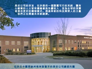 位於北卡羅萊納州格林斯堡市的美安公司總部外觀   美安 公司 的宗旨，在於提供一個證實可行的系統，讓有心創業的人士皆有機會創造永續收入，並為全球的消費者提供更好的購物模式。透過革新的科技與眾人的力量，我們正在開創未來新經濟。 