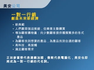 一對一行銷 美安 公司 新典範 人們厭惡強迫推銷，但樂意主動購買 增加顧客購物量：向少數顧客提供種類繁多的各式   產品 為顧客找到想要的產品，為產品找到合適的顧客 高科技，高接觸 滿足顧客需求 創造未來新經濟 正如麥當勞代表連鎖加盟，微軟代表電腦化，美安也即將成為一對一行銷的代名詞。 