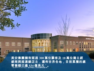 美安集團擁有超過 300 萬位顧客及 18 萬位獨立經銷商與超連鎖店主，遍佈世界各地，目前累積的總零售額已逾 $34 億美元 *  。 * 至 2009 年 12 月 31 日止。 預估零售收入係依建議零售價計算 