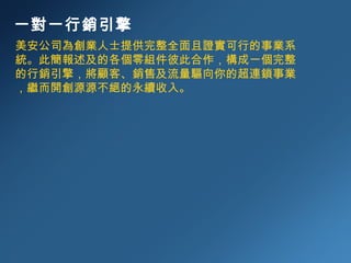 一對一行銷引擎 美安公司為創業人士提供完整全面且證實可行的事業系統。此簡報述及的各個零組件彼此合作，構成一個完整的行銷引擎，將顧客、銷售及流量驅向你的超連鎖事業，繼而開創源源不絕的永續收入。 