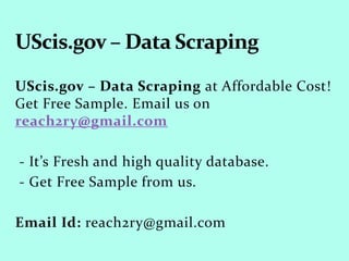 UScis.gov – Data Scraping at Affordable Cost!
Get Free Sample. Email us on
reach2ry@gmail.com
- It’s Fresh and high quality database.
- Get Free Sample from us.
Email Id: reach2ry@gmail.com
 