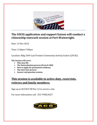 The USCIS application and support liaison will conduct a
citizenship outreach session at Fort Wainwright.

Date: 13 Nov 2012

Time: 5:30pm-7:00pm

Location: Bldg 1044 Last Frontier Community Activity Center (LFCAC)

The Session will cover:
   Who may file
   The Naturalization process (Form N-400)
   How to apply for permanent residency
   The interview process
   Answer and question session


This session is available to active duty, reservists,
retirees and family members.

Sign up at ACS NLT 08 Nov 12 to secure a slot.

For more information call: 353-7908/4227
 