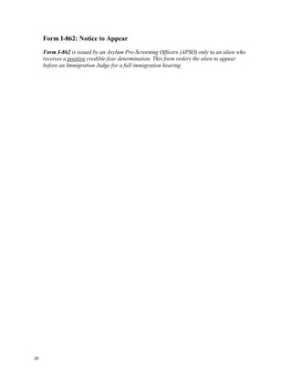 Form I-862: Notice to Appear
     Form I-862 is issued by an Asylum Pre-Screening Officers (APSO) only to an alien who
     receives a positive credible fear determination. This form orders the alien to appear
     before an Immigration Judge for a full immigration hearing.




20
 