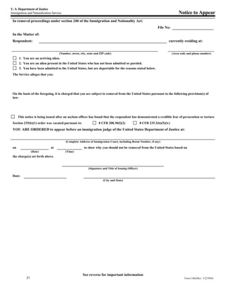 U. S. Department of Justice
Immigration and Naturalization Service                                                                                            Notice to Appear
 In removal proceedings under section 240 of the Immigration and Nationality Act:
                                                                                                                  File No:
 In the Matter of:
 Respondent:                                                                                                              currently residing at:


                                    (Number, street, city, state and ZIP code)                                                (Area code and phone number)
      1. You are an arriving alien.
      2. You are an alien present in the United States who has not been admitted or paroled.
      3. You have been admitted to the United States, but are deportable for the reasons stated below.
 The Service alleges that you:




 On the basis of the foregoing, it is charged that you are subject to removal from the United States pursuant to the following provision(s) of
 law:




      This notice is being issued after an asylum officer has found that the respondent has demonstrated a credible fear of persecution or torture
 Section 235(b)(1) order was vacated pursuant to:                  8 CFR 208.30(f)(2)                 8 CFR 235.3(b)(5)(iv)
 YOU ARE ORDERED to appear before an immigration judge of the United States Department of Justice at:


                                         (Complete Address of Immigration Court, including Room Number, if any)

 on                           at                        to show why you should not be removed from the United States based on
                 (Date)                  (Time)
 the charge(s) set forth above.


                                                           (Signature and Title of Issuing Officer)

 Date:
                                                                       (City and State)




                                                       See reverse for important information
            21                                                                                                                        Form I-862(Rev. 3/22/99)N
 