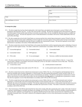 U. S. Department of Justice
 Immigration and Naturalization Service                                            Notice of Referral to Immigration Judge

                                                                                            Date

                                                                                            A-F ile


 Name                                                                                       Country of C itizenship


 Place and Manner of Arrival                                                                Date of Arrival




To immigration judge:


 G 1. The above-named alien has been found inadmissible to the United States and ordered removed pursuant to section 235(b)(1) of the
    Immigration and Nationality Act (Act). A copy of the removal order is attached. The alien has requested asylum and/or protection under the
    Convention against Torture and the matter has been reviewed by an asylum officer who has concluded the alien does not have a credible fear
    of persecution or torture. The alien has requested a review of that determination in accordance with section 235(b)(1)(B)(iii)(III) of the Act
    and 8 CFR § 208.30(g).

 G 2. The above-named alien arrived in the United States as a stowaway and has been ordered removed pursuant to section 235(a)(2) of the Act.
    The alien has requested asylum and/or withholding of removal under the Convention against Torture and the matter has been reviewed by an
    asylum officer who has concluded the alien does not have a credible fear of persecution or torture. The alien has requested a review of that
    determination in accordance with section 235(b)(1)(B)(iii)(III) of the Act.

 G 3. The above-named alien arrived in the United States in the manner described below and has requested asylum and/or withholding of removal
    under the Con ventio n against Torture. The matter i s referred for a d etermin ation in accordance with 8 CFR § 208.2(c). Arrival category (check
    one):
    G Crewmember/applicant                  G Crewmember/refused                      G      Crewmember/landed

    G Crewmember/violator                   G VWP/applicant                           G      VWP/violator

    G 235(c) order                          G S-visa nonimmigrant                     G      Stowaway: credible fear determination attached


 G 4. The above-named alien has been ordered removed by an immigration officer pursuant to section 235(b)(1) of the Act. A copy of the
    removal order is attached. In accordance with section 235(b)(1)(C) of the Act, the matter is referred for review of that order. The above-
    named alien claims to be (check one):
    G a United States citizen                                                G a lawful permanent resident alien

    G an alien granted refugee status under section 207 of the Act             G an alien granted asylum under section 208 of the Act.

 G 5. The above-named alien has been ordered removed pursuant to section 238(b) of the Act, or the Immigration and Naturalization Service
    (INS) has reinstated a prior exclusion, deportation, or removal order of the above-named alien pursuant to section 241(a)(5) of the Act. A
    copy of the removal order and, if applicable, the notice of reinstatement, are attached. The alien has expressed fear of persecution or torture
    and the claim has been reviewed by an asylum officer who has concluded the alien does not have a reasonable fear of persecution or torture.
    The alien has requested a review of that determination in accordance with 8 CFR §§ 208.31(f) and (g).

 G 6. The above-named alien has been ordered removed pursuant to section 238(b) of the Act, or the INS has reinstated a prior exclusion,
    deportation, or removal order of the above-named alien pursuant to section 241(a)(5) of the Act. A copy of the removal order and, if
    applicable, the notice of reinstatement, are attached. The alien has expressed fear of persecution or torture and the claim has been reviewed by
    an asylum officer who has concluded the alien has a reasonable fear of persecution or torture. The matter is referred for a determination in
    accordance with 8 CFR § 208.31(e).

 G 7. The Commissioner of the INS has determined that the release from custody of the above-named alien who is under a final order of removal
    would pose a special danger to the public according to the standards set in 8 CFR § 241.14(f)(1). The INS has therefore invoked procedures to
    continue the alien’s detention even though there is no significant likelihood that the alien will be removed from the United States in the
    reasonably foreseeable future. The matter is referred to the immigration judge for a review of this determination in accordance with 8 CFR
    § 241.14(g).



                                                                     Page 1 of 2
            24                                                                                                  Form I-863 (R ev. 10/24/0 2)N
 