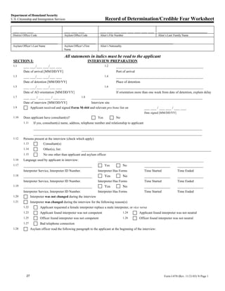 Department of Homeland Security
U.S. Citizenship and Immigration Services                                       Record of Determination/Credible Fear Worksheet

 ___ ___ ___                                ___ ___ ___                    ___ ___ ___ ___ ___ ___ ___ ___               _________________________
 District Office Code                       Asylum Office Code             Alien’s File Number                           Alien’s Last/ Family Name

 ______________________                     ________________               _____________________________________
 Asylum Officer’s Last Name                 Asylum Officer’s First         Alien’s Nationality
                                            Name

                                            All statements in italics must be read to the applicant
 SECTION I:                                                      INTERVIEW PREPARATION
 1.1 ___ ___/___ ___/___ ___                                            1.2  _______________________________________________
         Date of arrival [MM/DD/YY]                                                      Port of arrival
 1.3     ___ ___/___ ___/___ ___                                                1.4      _______________________________________________
         Date of detention [MM/DD/YY]                                                    Place of detention
 1.5     ___ ___/___ ___/___ ___                                                1.6      _______________________________________________
         Date of AO orientation [MM/DD/YY]                                               If orientation more than one week from date of detention, explain delay
 1.7     ___ ___ / ___ ___ / ___ ___                       1.8       ____________________________________________________________
         Date of interview [MM/DD/YY]                                Interview site
 1.9             Applicant received and signed Form M-444 and relevant pro bono list on                       ___ ___ / ___ ___ / ___ ___
                                                                                                              Date signed [MM/DD/YY]
 1.10    Does applicant have consultant(s)?                               Yes            No
         1.11      If yes, consultant(s) name, address, telephone number and relationship to applicant
                   ___________________________________________________________________________________________
                   ___________________________________________________________________________________________
 1.12    Persons present at the interview (check which apply)
         1.13             Consultant(s)
         1.14             Other(s), list:                  ______________________________________________________________________
         1.15             No one other than applicant and asylum officer
 1.16    Language used by applicant in interview:                         _________________________________________________________
 1.17    _____________________________________                                Yes      No          ______________    ______________
         Interpreter Service, Interpreter ID Number.                      Interpreter Has Forms               Time Started              Time Ended
 1.18    _____________________________________                                  Yes              No           ______________            ______________
         Interpreter Service, Interpreter ID Number.                      Interpreter Has Forms               Time Started              Time Ended
 1.19    _____________________________________                                  Yes              No           ______________            ______________
         Interpreter Service, Interpreter ID Number.                      Interpreter Has Forms               Time Started              Time Ended
 1.20            Interpreter was not changed during the interview
 1.21            Interpreter was changed during the interview for the following reason(s):
         1.22           Applicant requested a female interpreter replace a male interpreter, or vice versa
         1.23           Applicant found interpreter was not competent                            1.24      Applicant found interpreter was not neutral
         1.25           Officer found interpreter was not competent                              1.26      Officer found interpreter was not neutral
         1.27           Bad telephone connection
 1.28            Asylum officer read the following paragraph to the applicant at the beginning of the interview:




            27                                                                                                                Form I-870 (Rev. 11/21/03) N Page 1
 