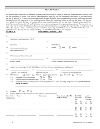 Alien’s File Number:

The purpose of this interview is to determine whether you may be eligible for asylum or protection from removal to a country where
you fear persecution or torture. I am going to ask you questions about why you fear returning to your country or any other country
you may be removed to. It is very important that you tell the truth during the interview and that you respond to all of my questions.
This may be your only opportunity to give such information. Please feel comfortable telling me why you fear harm. U.S. law has
strict rules to prevent the disclosure of what you tell me today about the reasons why you fear harm. The information you tell me
about the reasons for your fear will not be disclosed to your government, except in exceptional circumstances. The statements you
make today may be used in deciding your claim and in any future immigration proceedings. It is important that we understand each
other. If at any time I make a statement you do not understand, please stop me and tell me you do not understand so that I can
explain it to you. If at any time you tell me something I do not understand, I will ask you to explain.
SECTION II:                                         BIOGRAPHIC INFORMATION

2.1    ________________________________________________________________________________________________
       Last Name/ Family Name [ALL CAPS]
2.2    _________________________________________                         2.3     _______________________________________________
       First Name                                                                Middle Name
2.4    ___ ___/___ ___/___ ___                                           2.5     Gender            Male                 Female
       Date of birth [MM/DD/YY]
2.6    _________________________________________________________________________________________________
       Other names and dates of birth used
2.7    _________________________________________                         2.8     _______________________________________________
       Country of birth                                                          Country (countries) of citizenship (list all)
2.9    _________________________________________________________________________________________________
       Address prior to coming to the U.S. (List Address, City/Town, Province, State, Department and Country).
2.10   _______________________               2.11   _____________________                 2.12   ________________________________________
       Applicant’s race or ethnicity                Applicant’s religion                         All languages spoken by applicant
2.13   Marital status:           Single             Married              Legally separated             Divorced                  Widowed
       2.14     Did spouse arrive with applicant?               Yes            No
       2.15     Is spouse included in applicant's claim?        Yes            No
       2.16     If currently married (including common law marriage) list spouse’s name, citizenship, and present location (if with applicant,
                provide A-Number):
                __________________________________________________________________________________________
                _________________________________________________________________________________________
2.17   Children:           Yes            No
2.18   List any children (Use the continuation section to list any additional children):
Date of birth       Name                                   Citizenship                     Present location (if w/PA,       Did child        Is child
(MM/DD/YY)                                                                                 list A-Numbers)                  arrive with      included in
                                                                                                                            PA?              PA’s claim?
___________         _______________________                __________________              ____________________
                                                                                                                            Yes       No     Yes       No


___________         _______________________                __________________              ____________________
                                                                                                                            Yes       No     Yes       No


___________         _______________________                __________________              ____________________
                                                                                                                            Yes       No     Yes       No



          28                                                                                                             Form I-870 (Rev. 11/21/03) N Page 2
 