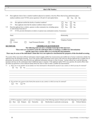 Alien’s File Number:


2.19    Does applicant claim to have a medical condition (physical or mental), or has the officer observed any indication(s) that a
        medical condition exists? If YES, answer questions 2.20 and 2.21 and explain below.       Yes    No
                __________________________________________________________________________________________
        2.20    Has applicant notified the facility of medical condition?                     Yes     No
        2.21    Does applicant claim that the medical condition relates to torture?           Yes     No
2.22    Does the applicant have a relative, sponsor or other community ties, including spouse Yes     No
        or child already listed above?
        2.23      If YES, provide information on relative or sponsor (use continuation section, if necessary):
        _____________________________________________________                                      ________________________________
        Name                                                                                       Relationship
        _____________________________________________________                                      ________________________________
        Address                                                                                    Telephone Number
               Citizen                     Legal Permanent Resident                Other

SECTION III:                                  CREDIBLE FEAR INTERVIEW
                             The following notes are not a verbatim transcript of this interview.
              These notes are recorded to assist the individual officer in making a credible fear determination
                             and the supervisory asylum officer in reviewing the determination.
 There may be areas of the individual’s claim that were not explored or documented for purposes of this threshold screening.

The asylum officer must elicit sufficient information related to both credible fear of persecution and credible fear of torture to determine whether the
applicant meets the threshold screening. Even if the asylum officer determines in the course of the interview that the applicant has a credible fear of
persecution, the asylum officer must still elicit any additional information relevant to a fear of torture. Asylum officers are to ask the following
questions and may use the continuation sheet if additional space is required. If the applicant replies YES to any question, the asylum officer must
ask follow-up questions to elicit sufficient details about the claim in order to make a credible fear determination.
3.1    a. Have you or any member of your family ever been mistreated or threatened by anyone in any country to which you may be returned?
                   Yes           No _____________________________________________________________________________________
       __________________________________________________________________________________________________
       __________________________________________________________________________________________________
       __________________________________________________________________________________________________
       __________________________________________________________________________________________________
       __________________________________________________________________________________________________
       b. Do you have any reason to fear harm from anyone in any country to which you may be returned?
                   Yes           No
       _________________________________________________________________________________________________
       _________________________________________________________________________________________________
       _________________________________________________________________________________________________

       _________________________________________________________________________________________________
       _________________________________________________________________________________________________
       c. If YES to questions a and/or b, was it or is it because of any of the following reasons? (Check each of the following boxes that apply).
               Race          Religion           Nationality             Membership in a particular social group                Political Opinion
       _________________________________________________________________________________________________
       _________________________________________________________________________________________________
       _________________________________________________________________________________________________
       _________________________________________________________________________________________________


          30                                                                                                        Form I-870 (Rev. 11/21/03) N Page 4
 