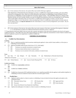 Alien’s File Number:

3.2            At the conclusion of the interview, the asylum officer must read the following to applicant:
        If the Department of Homeland Security determines you have a credible fear of persecution or torture, your case will be
        referred to an immigration court, where you will be allowed to seek asylum or withholding of removal based on fear of
        persecution or withholding of removal under the Convention Against Torture. The Field Office Director in charge of this
        detention facility will also consider whether you may be released from detention while you are preparing for your hearing.
         If the asylum officer determines that you do not have a credible fear of persecution or torture, you may ask an
        Immigration Judge to review the decision. If you are found not to have a credible fear of persecution or torture and you
        do not request review, you may be removed from the United States as soon as travel arrangements can be made. Do you
        have any questions?
        _________________________________________________________________________________________________
        _________________________________________________________________________________________________
3.3            At the conclusion of the interview, the asylum officer must read a summary of the claim, consisting of the responses to Questions
               3.1 a-c and information recorded in the Additional Information/Continuation section, to applicant.
****Typed Question and Answer (Q&A) interview notes and a summary and analysis of the claim must be attached to this form for all negative
credible fear decisions. These Q&A notes must reflect that the applicant was asked to explain any inconsistencies or lack of detail on material issues
and that the applicant was given every opportunity to establish a credible fear.
SECTION IV:                                                CREDIBLE FEAR FINDINGS

  A.      Credible Fear Determination:
Credibility
4.1             There is a significant possibility that the assertions underlying the applicant’s claim could be found credible in a full asylum or
                withholding of removal hearing.
4.2             Applicant found not credible because (check boxes 4.3-4.5, which apply):
        4.3               Testimony was internally inconsistent on material issues.
        4.4               Testimony lacked sufficient detail on material issues.
        4.5               Testimony was not consistent with country conditions on material issues.


Nexus
4.6             Race     4.7         Religion     4.8          Nationality      4.9          Membership in a Particular Social Group
(Define the social group): _________________________________________________________________________
4.10            Political Opinion      4.11          Coercive Family Planning [CFP]           4.12          No Nexus


Credible Fear Finding
4.13             Credible fear of persecution established.
        OR
4.14             Credible fear of torture established.
        OR
4.15             Credible fear of persecution NOT established and there is not a significant possibility that the applicant could establish eligibility for
                 withholding of removal or deferral of removal under the Convention against Torture.

B.             Possible Bars:
4.16             Applicant could be subject to a bar(s) to asylum or withholding of removal (check the box(es) that applies and explain on the
                 continuation sheet):
        4.17           Particularly Serious Crime             4.18           Security Risk               4.19          Aggravated Felon
        4.20           Persecutor                             4.21           Terrorist                   4.22          Firmly Resettled
        4.23           Serious Non-Political Crime Outside the United States
4.24             Applicant does not appear to be subject to a bar(s) to asylum or withholding of removal.




          31                                                                                                           Form I-870 (Rev. 11/21/03) N Page 5
 
