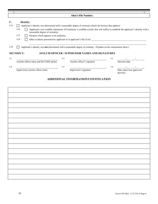 Alien’s File Number:

C.            Identity:
4.25          Applicant’s identity was determined with a reasonable degree of certainty (check the box(es) that applies):
       4.26           Applicant's own credible statements. (If testimony is credible overall, this will suffice to establish the applicant’s identity with a
                      reasonable degree of certainty).
       4.27           Passport which appears to be authentic.
       4.28           Other evidence presented by applicant or in applicant’s file (List): _______________________________________________
                      __________________________________________________________________________________________
4.29          Applicant’s identity was not determined with a reasonable degree of certainty. (Explain on the continuation sheet.)

SECTION V:                       ASYLUM OFFICER / SUPERVISOR NAMES AND SIGNATURES
5.1    ________________________________                   5.2      ____________________________                  5.3     ___ ___/___ ___/___ ___
       Asylum officer name and ID CODE (print)                     Asylum officer’s signature                            Decision date

5.4    ________________________________                   5.5      ____________________________                  5.6     ___ ___/___ ___/___ ___
       Supervisory asylum officer name                             Supervisor’s signature                                Date supervisor approved
                                                                                                                         decision

                                          ADDITIONAL INFORMATION/CONTINUATION




         32                                                                                                            Form I-870 (Rev. 11/21/03) N Page 6
 